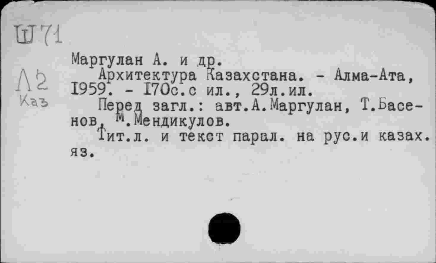 ﻿
Маргулан А. и др.
Архитектура Казахстана. - Алма-Ата, 1959. - 170с.с ил., 29л.ил.
, загл.: авт.А.Маргулан, Т.Ьасе-іенди кулов.
. и текст парал. на рус.и казах
НОВ, 1П.Мс Тит.л. яз.